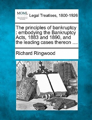 The Principles of Bankruptcy: Embodying the Bankruptcy Acts, 1883 and 1890, and the Leading Cases Thereon .... by Ringwood, Richard