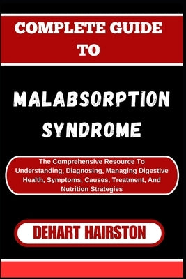 Complete Guide to Malabsorption Syndrome: The Comprehensive Resource To Understanding, Diagnosing, Managing Digestive Health, Symptoms, Causes, Treatm by Hairston, Dehart