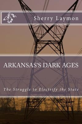 Arkansas's Dark Ages: The Struggle to Electrify the State by Laymon, Sherry