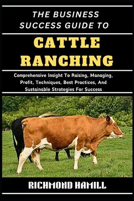 The Business Success Guide to Cattle Ranching: Comprehensive Insight To Raising, Managing, Profit, Techniques, Best Practices, And Sustainable Strateg by Hamill, Richmond