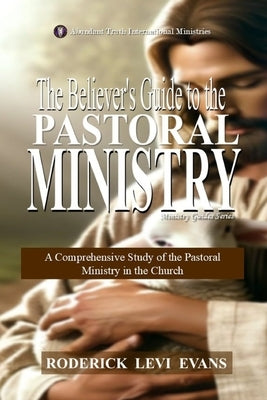 The Believer's Guide to the Pastoral Ministry: A Comprehensive Study of the Pastoral Ministry in the Church by Evans, Roderick Levi
