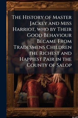 The History of Master Jackey and Miss Harriot, who by Their Good Behaviour Became From Tradesmens Children the Richest and Happiest Pair in the County by Anonymous
