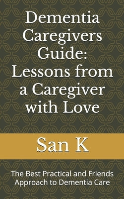 Dementia Caregivers Guide: Lessons from a Caregiver with Love: The Best Practical and Friends Approach to Dementia Care by K, San