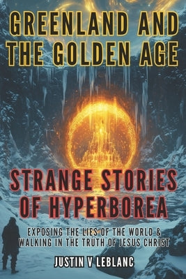 Greenland and the Golden Age - Strange Stories of Hyperborea: Exposing the Lies of the World & Walking in the Truth of Jesus Christ by LeBlanc, Justin V.