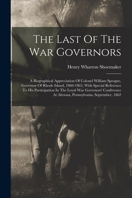 The Last Of The War Governors: A Biographical Appreciation Of Colonel William Sprague, Governor Of Rhode Island, 1860-1863, With Special Reference To by Shoemaker, Henry Wharton