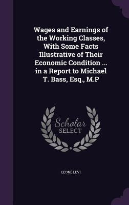 Wages and Earnings of the Working Classes, With Some Facts Illustrative of Their Economic Condition ... in a Report to Michael T. Bass, Esq., M.P by Levi, Leone