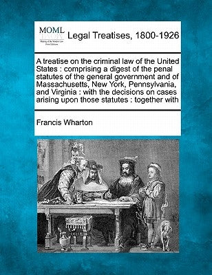 A treatise on the criminal law of the United States: comprising a digest of the penal statutes of the general government and of Massachusetts, New Yor by Wharton, Francis