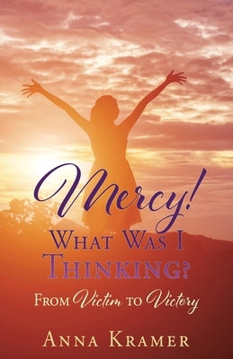 Mercy! What Was I Thinking?: From Victim to Victory by Kramer, Anna