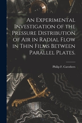 An Experimental Investigation of the Pressure Distribution of Air in Radial Flow in Thin Films Between Parallel Plates. by Carothers, Philip F.
