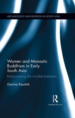 Women and Monastic Buddhism in Early South Asia: Rediscovering the invisible believers by Kaushik, Garima