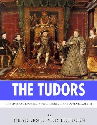 The Tudors: The Lives and Legacies of King Henry VIII and Queen Elizabeth I by Charles River Editors