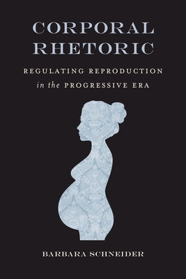 Corporal Rhetoric: Regulating Reproduction in the Progressive Era by Schneider, Barbara