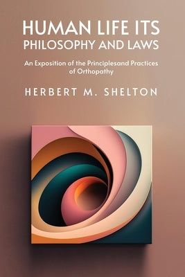 Human Life Its Philosophy and Laws; An Exposition of the Principles and Practices of Orthopathy by Herbert M Shelton