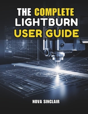 The Complete Lightburn User Guide: Step-by-Step Instructions for Laser Engraving, Cutting, and Design by Sinclair, Nova
