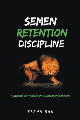 Semen Retention Discipline-A Guidebook to Becoming a Disciplined Person by Man, Prana