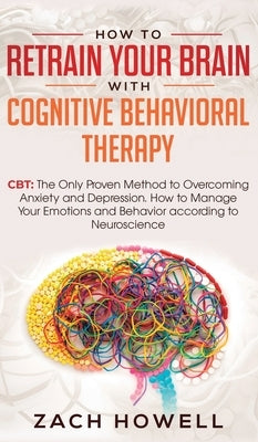 How to Retrain Your Brain with Cognitive Behavioral Therapy: CBT: The Only Proven Method to Overcoming Anxiety and Depression. How to Manage Your Emot by Howell, Zach