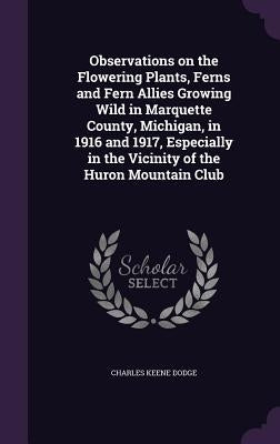 Observations on the Flowering Plants, Ferns and Fern Allies Growing Wild in Marquette County, Michigan, in 1916 and 1917, Especially in the Vicinity o by Dodge, Charles Keene