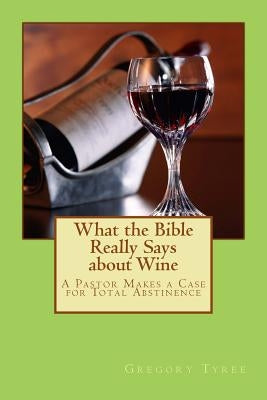 What the Bible Really Says about Wine: A Pastor Makes a Case for Total Abstinence by Tyree, Gregory