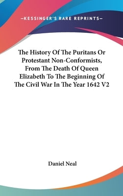 The History Of The Puritans Or Protestant Non-Conformists, From The Death Of Queen Elizabeth To The Beginning Of The Civil War In The Year 1642 V2 by Neal, Daniel