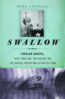 Swallow: Foreign Bodies, Their Ingestion, Inspiration, and the Curious Doctor Who Extracted Them by Cappello, Mary