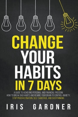 Change Your Habits in 7 Days: A Guide to Achieving Personal and Financial Freedom. How to Break Bad Habit, Control Anxiety; Stop Procrastination, Se by Gardner, Iris