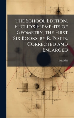 The School Edition. Euclid's Elements of Geometry, the First Six Books, by R. Potts. Corrected and Enlarged by Euclides