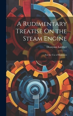 A Rudimentary Treatise On the Steam Engine: For the Use of Beginners by Lardner, Dionysius
