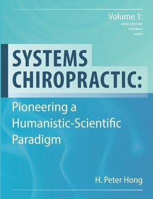 Systems Chiropractic: Pioneering a Humanistic-Scientific Paradigm. Volume 1: Main Content, Appendix, and Index by Hong, H. Peter