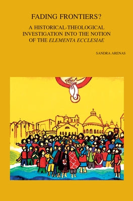 Fading Frontiers?: A Historical-Theological Investigation Into the Notion of the 'Elementa Ecclesiae' by Arenas, S.