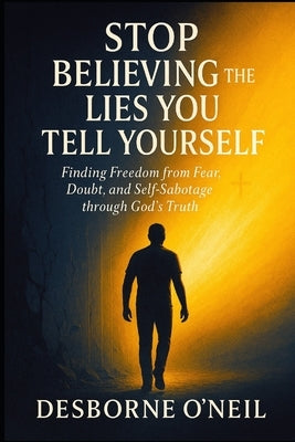 Stop Believing the Lies You Tell Yourself: Finding Freedom from Fear, Doubt, and Self-Sabotage through God's Truth by O'Neil, Desborne
