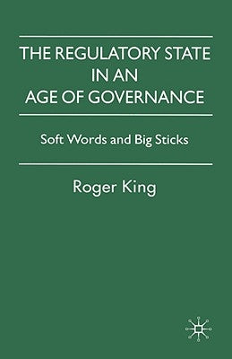 The Regulatory State in an Age of Governance: Soft Words and Big Sticks by King, R.