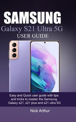 Samsung Galaxy S21 Ultra 5g User Guide: Easy and Quick user guide with tips and tricks to master the Samsung Galaxy s21, s21 plus and s21 ultra 5G by Arthur, Nick
