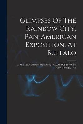 Glimpses Of The Rainbow City, Pan-american Exposition, At Buffalo: ... Also Views Of Paris Exposition, 1900, And Of The White City, Chicago, 1893 by Anonymous