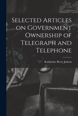 Selected Articles on Government Ownership of Telegraph and Telephone by Judson, Katharine Berry