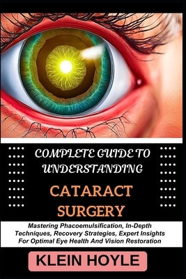 Complete Guide to Understanding Cataract Surgery: Mastering Phacoemulsification, In-Depth Techniques, Recovery Strategies, Expert Insights For Optimal by Hoyle, Klein