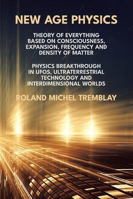 New Age Physics: A Theory of Everything - Breakthrough in UFOs, Ultraterrestrial Technology and Interdimensional Worlds by Tremblay, Roland Michel