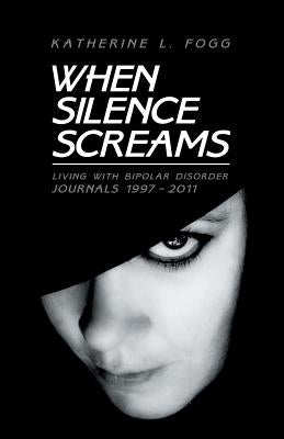 When Silence Screams: Living with Bipolar Disorder-Journals 1997 - 2011 by Fogg, Katherine L.