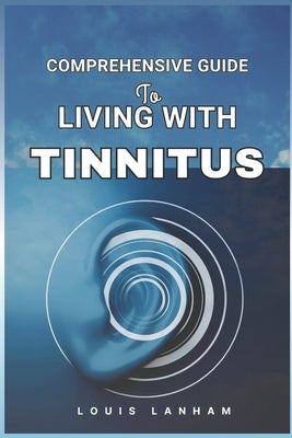Comprehensive Guide to Living with Tinnitus: Tools, Tips, and Techniques for Finding Relief and Managing Ringing Ears by Lanham, Louis