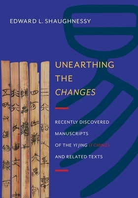Unearthing the Changes: Recently Discovered Manuscripts of the "Yi Jing" ( "I Ching") and Related Texts by Shaughnessy, Edward