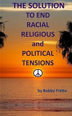 The Solution To End Racial, Religious And Political Tensions by Fratta, Bobby