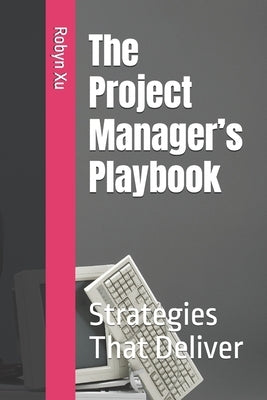 The Project Manager's Playbook: Strategies That Deliver by Xu, Robyn