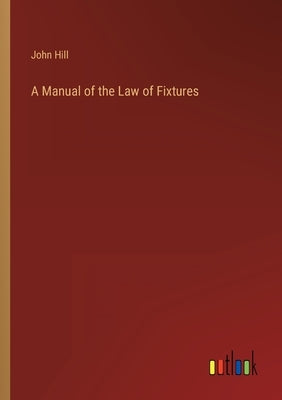 A Manual of the Law of Fixtures by Hill, John