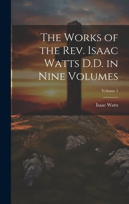 The Works of the Rev. Isaac Watts D.D. in Nine Volumes; Volume 1 by Watts, Isaac