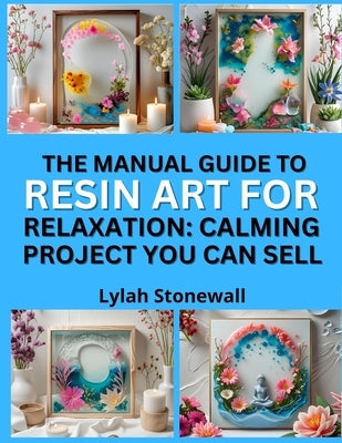 The Manual Guide to Resin Art for Relaxation: CALMING PROJECTS YOU CAN SELL : Soothing DIY Crafts That Make Great Gifts and Products by Stonewall, Lylah