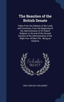 The Beauties of the British Senate: Taken From the Debates of the Lords and Commons, From the Beginning of the Administration of Sir Robert Walpole, t by Great Britain Parliament