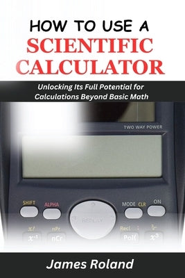 How to Use a Scientific Calculator: Unlocking Its Full Potential for Calculations beyond Basic Math by Roland, James