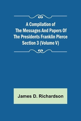A Compilation of the Messages and Papers of the Presidents Section 3 (Volume V) Franklin Pierce by D. Richardson, James