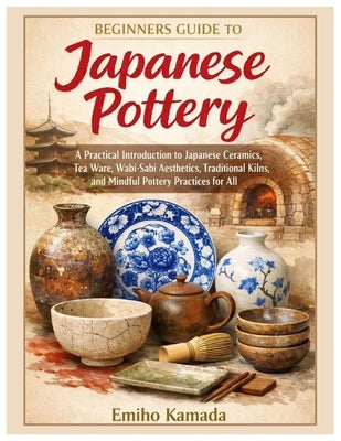 Beginners Guide to Japanese Pottery: A Practical Introduction to Japanese Ceramics, Tea Ware, Wabi-Sabi Aesthetics, Traditional Kilns, and Mindful Pot by Kamada, Emiho