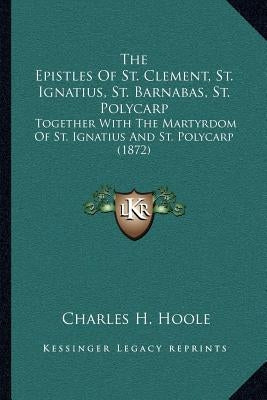 The Epistles Of St. Clement, St. Ignatius, St. Barnabas, St. Polycarp: Together With The Martyrdom Of St. Ignatius And St. Polycarp (1872) by Hoole, Charles H.