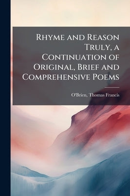 Rhyme and Reason Truly, a Continuation of Original, Brief and Comprehensive Poems by O'Brien, Thomas Francis 1843- [From Ol